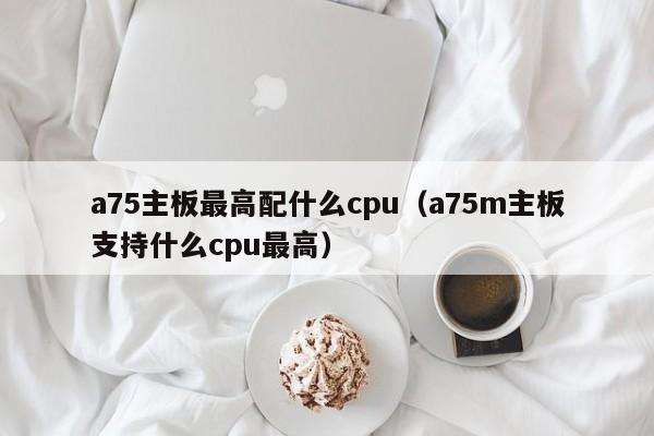 a75主板最高配什么cpu（a75m主板支持什么cpu最高）